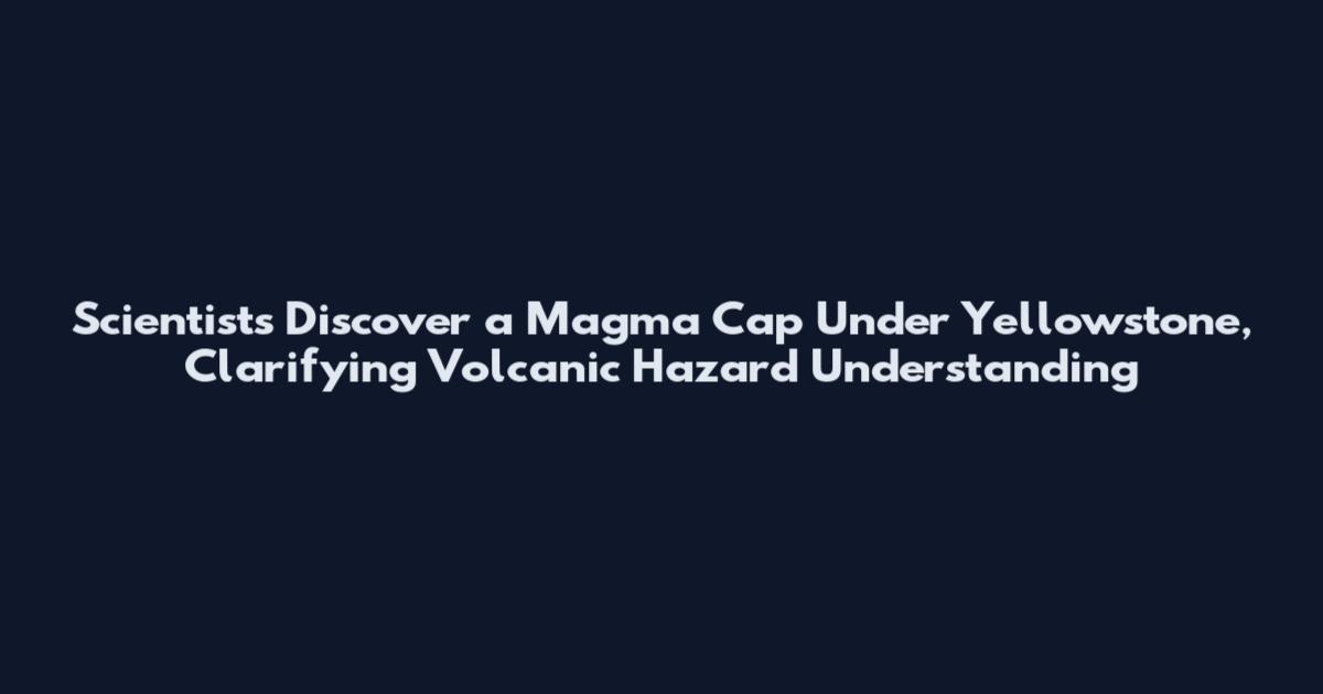 Scientists Discover a Magma Cap Under Yellowstone, Clarifying Volcanic Hazard Understanding