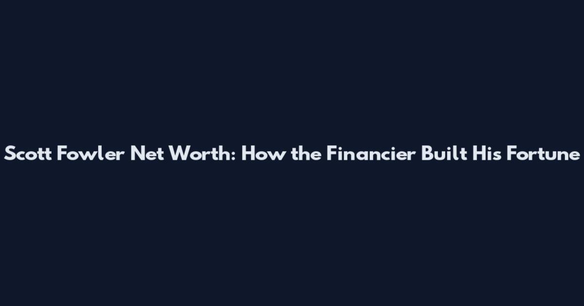 Scott Fowler Net Worth: How the Financier Built His Fortune