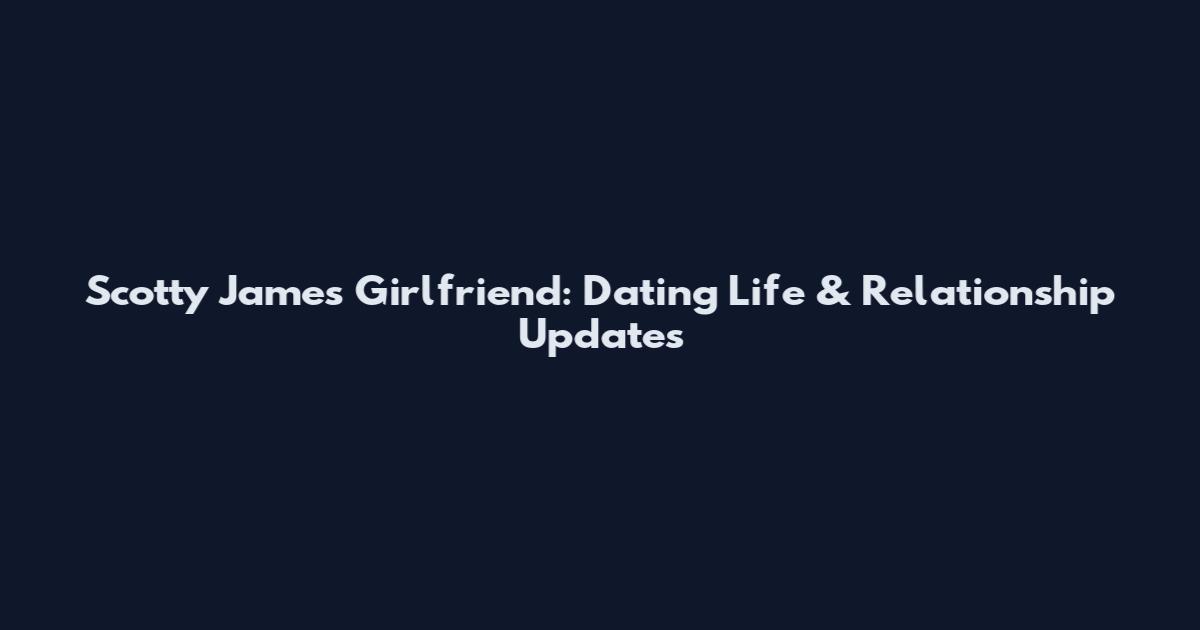 Scotty James Girlfriend: Dating Life & Relationship Updates