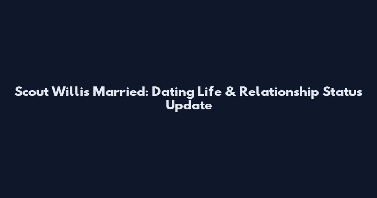 Scout Willis Married: Dating Life & Relationship Status Update