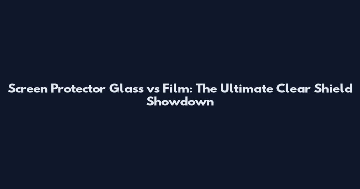 Screen Protector Glass vs Film: The Ultimate Clear Shield Showdown