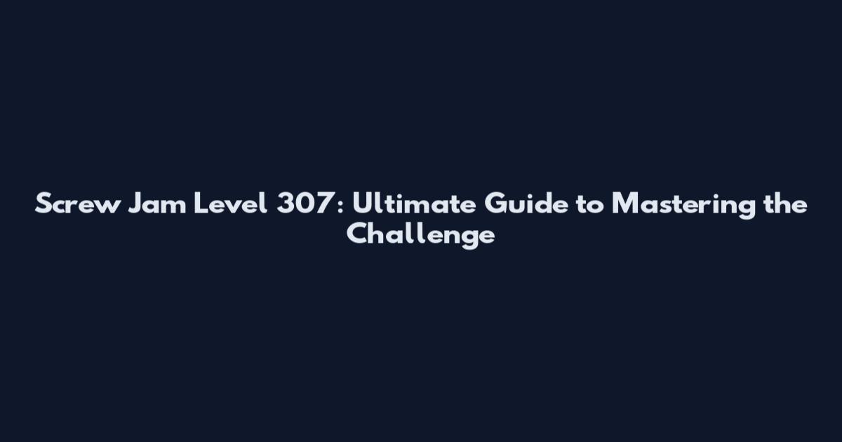 Screw Jam Level 307: Ultimate Guide to Mastering the Challenge