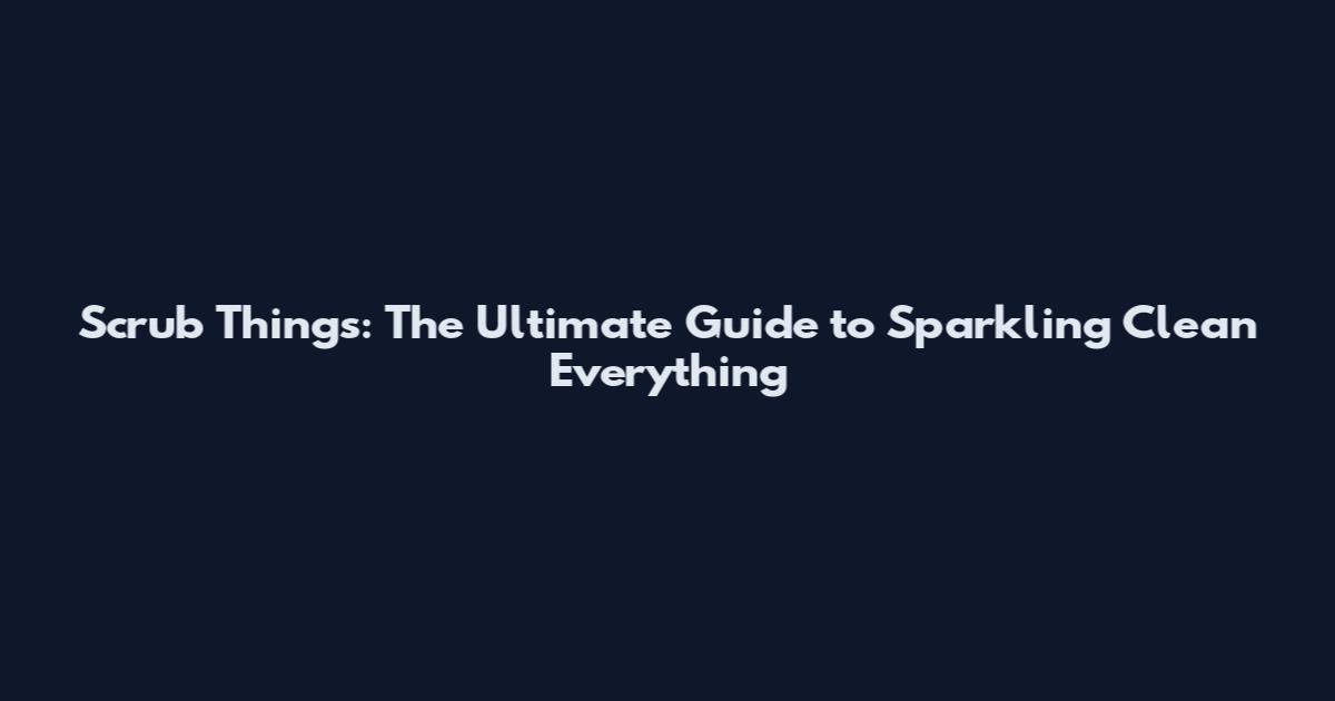 Scrub Things: The Ultimate Guide to Sparkling Clean Everything
