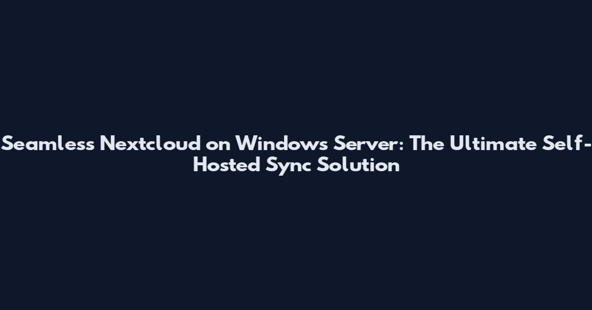 Seamless Nextcloud on Windows Server: The Ultimate Self-Hosted Sync Solution