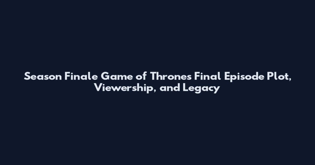 Season Finale Game of Thrones Final Episode Plot, Viewership, and Legacy