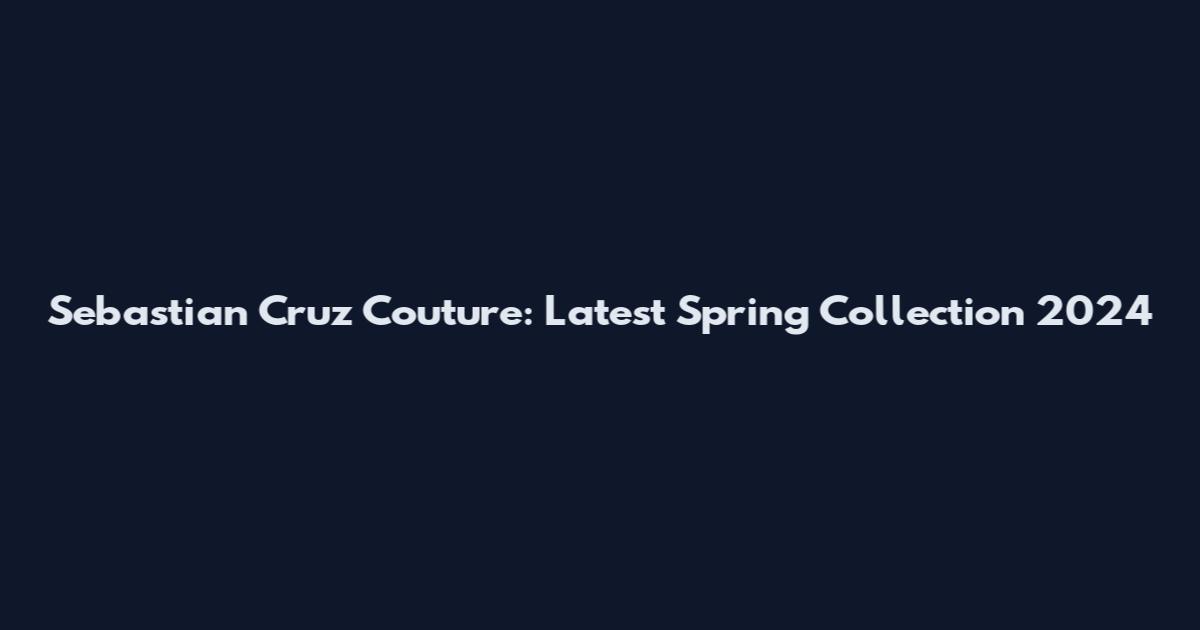 Sebastian Cruz Couture: Latest Spring Collection 2024