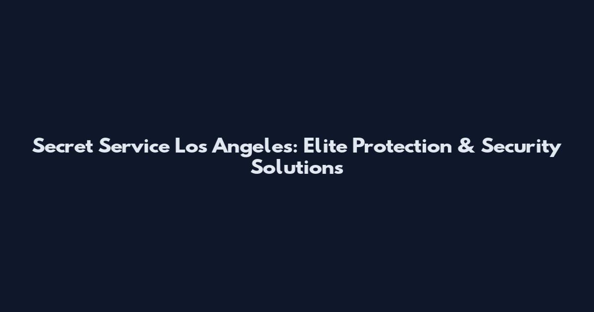 Secret Service Los Angeles: Elite Protection & Security Solutions
