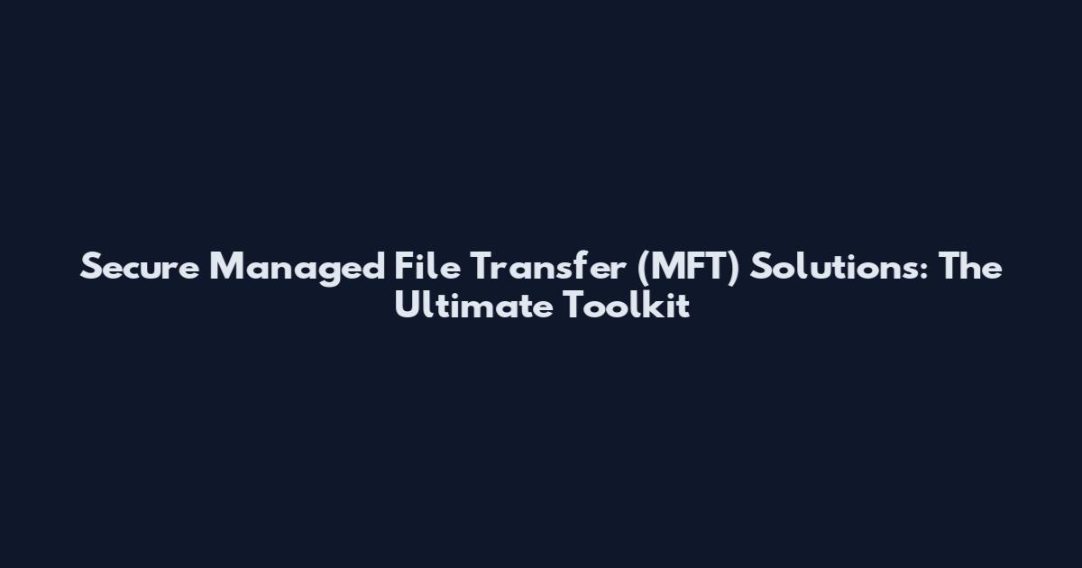 Secure Managed File Transfer (MFT) Solutions: The Ultimate Toolkit
