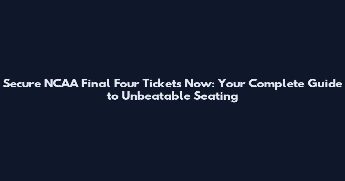 Secure NCAA Final Four Tickets Now: Your Complete Guide to Unbeatable Seating