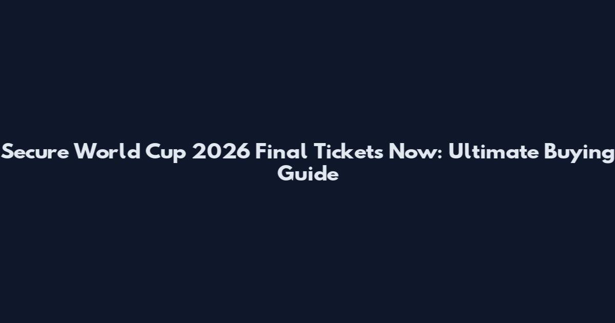 Secure World Cup 2026 Final Tickets Now: Ultimate Buying Guide