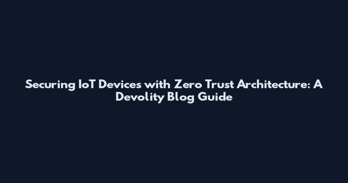 Securing IoT Devices with Zero Trust Architecture: A Devolity Blog Guide