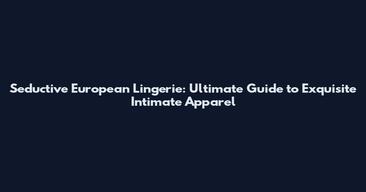 Seductive European Lingerie: Ultimate Guide to Exquisite Intimate Apparel