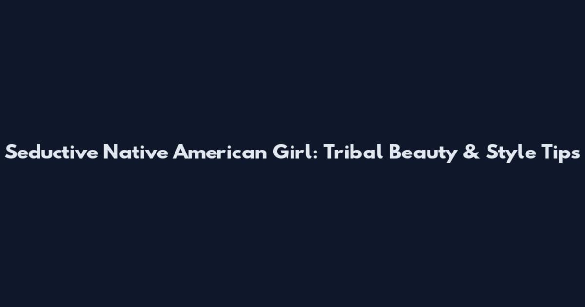Seductive Native American Girl: Tribal Beauty & Style Tips