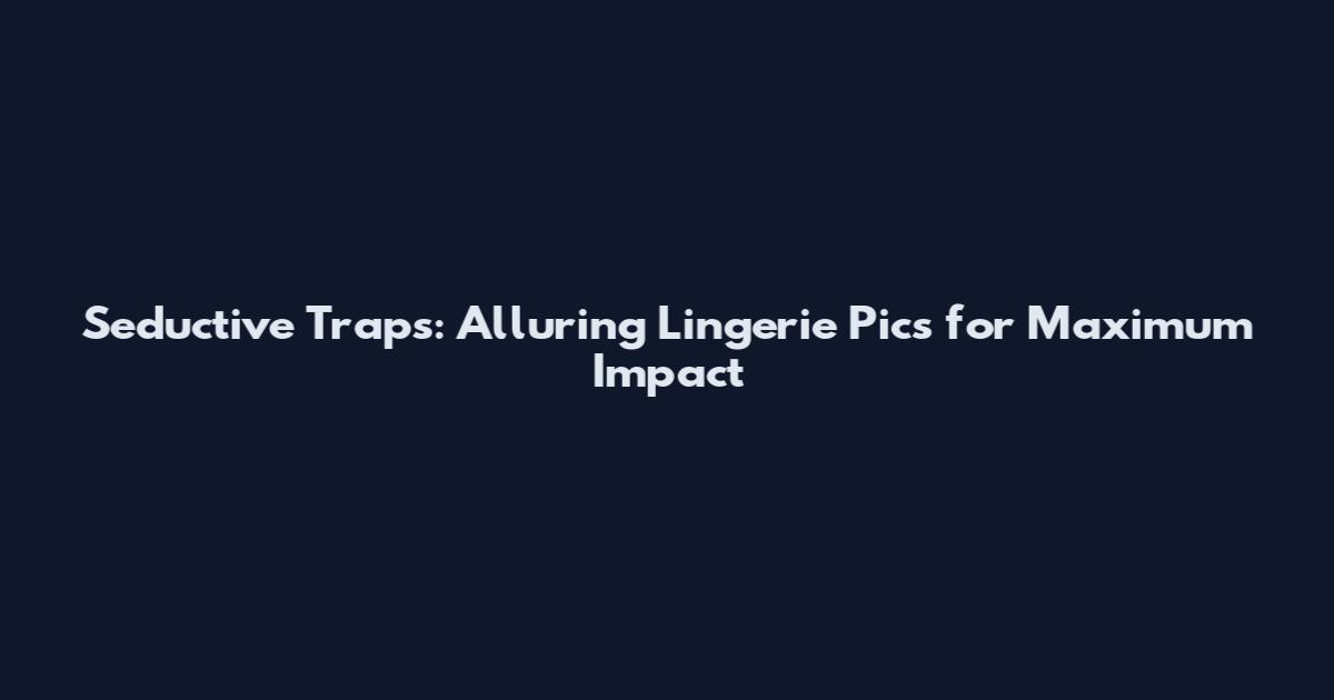 Seductive Traps: Alluring Lingerie Pics for Maximum Impact