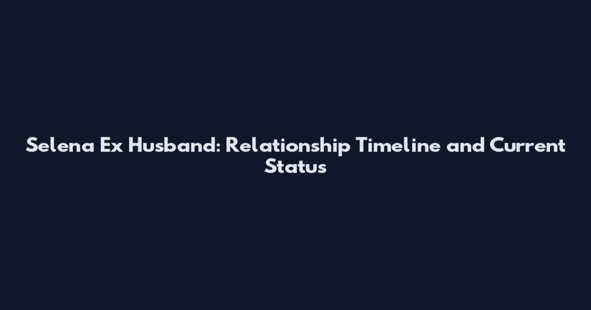 Selena Ex Husband: Relationship Timeline and Current Status