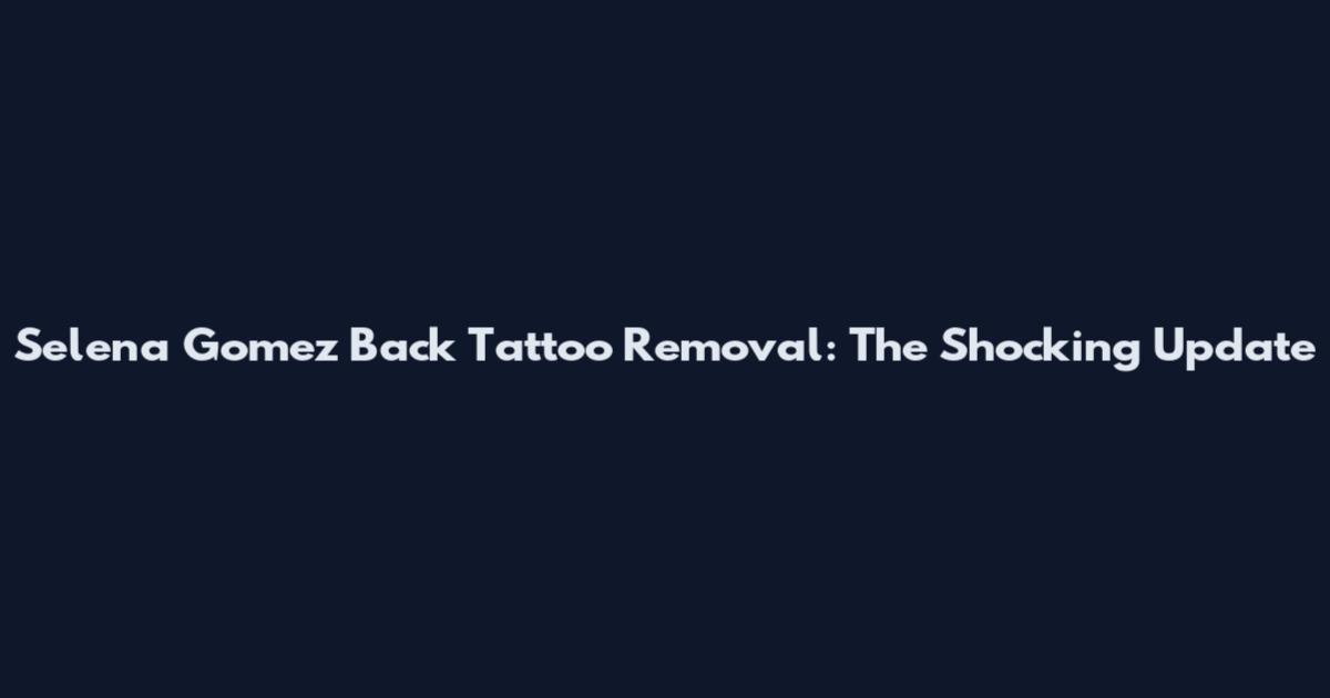 Selena Gomez Back Tattoo Removal: The Shocking Update
