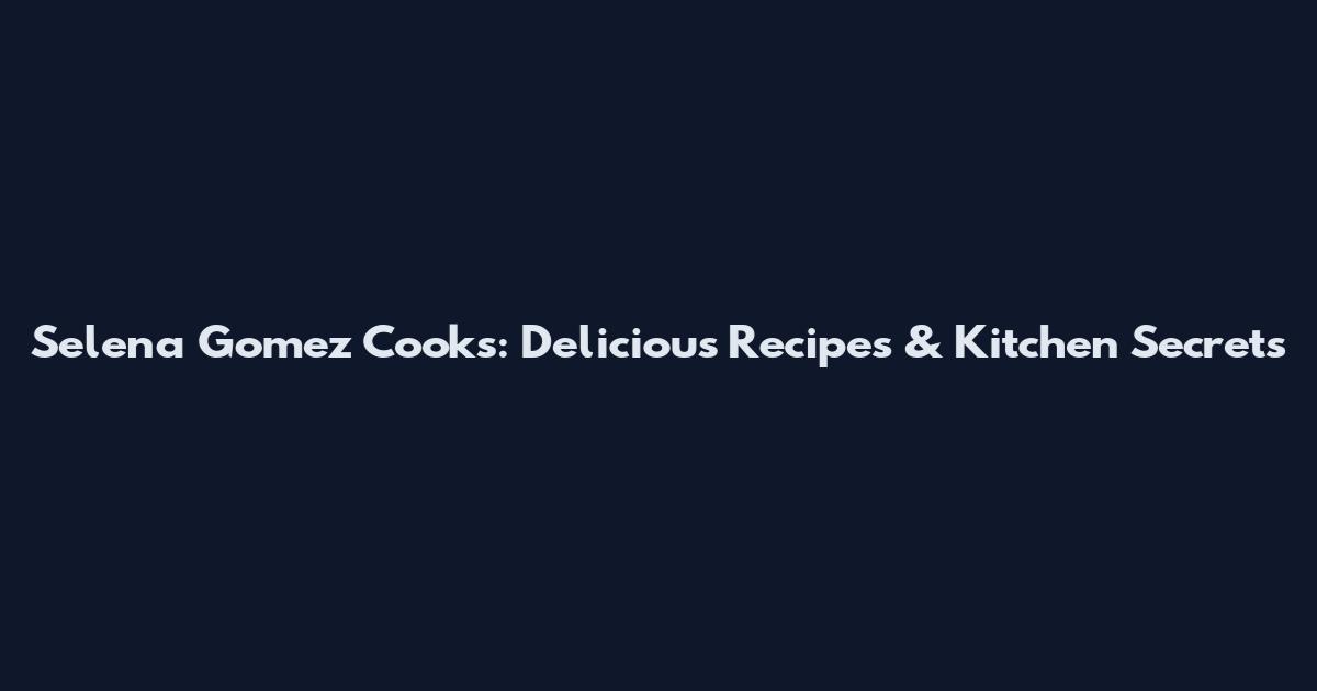 Selena Gomez Cooks: Delicious Recipes & Kitchen Secrets