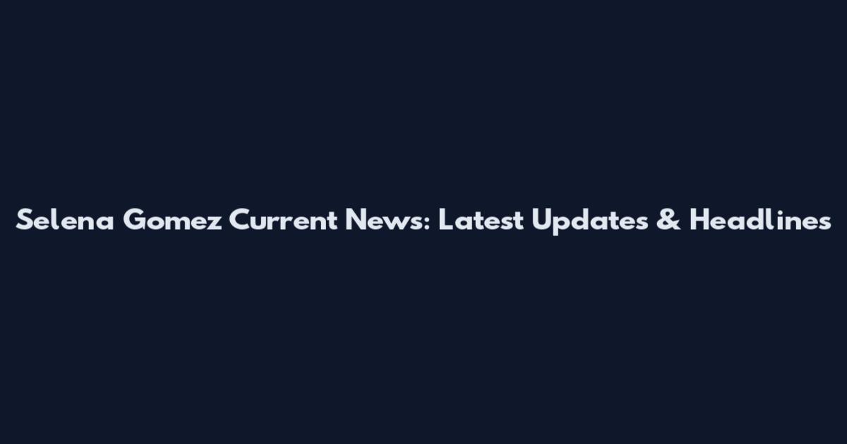 Selena Gomez Current News: Latest Updates & Headlines