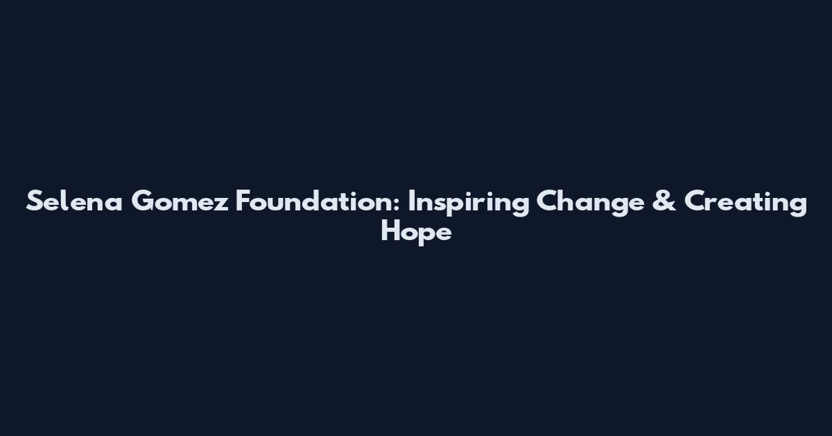 Selena Gomez Foundation: Inspiring Change & Creating Hope