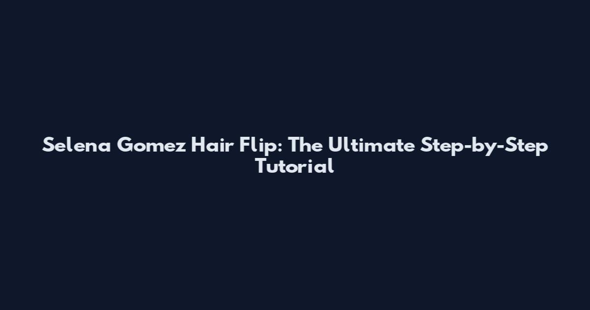 Selena Gomez Hair Flip: The Ultimate Step-by-Step Tutorial