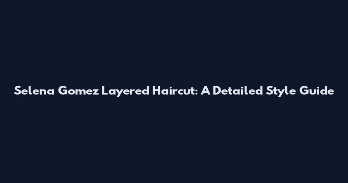 Selena Gomez Layered Haircut: A Detailed Style Guide