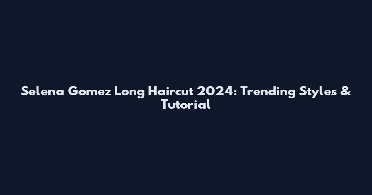 Selena Gomez Long Haircut 2024: Trending Styles & Tutorial