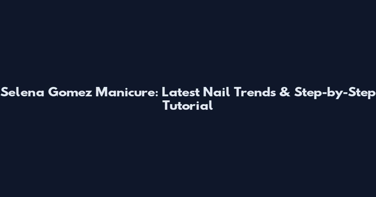 Selena Gomez Manicure: Latest Nail Trends & Step-by-Step Tutorial