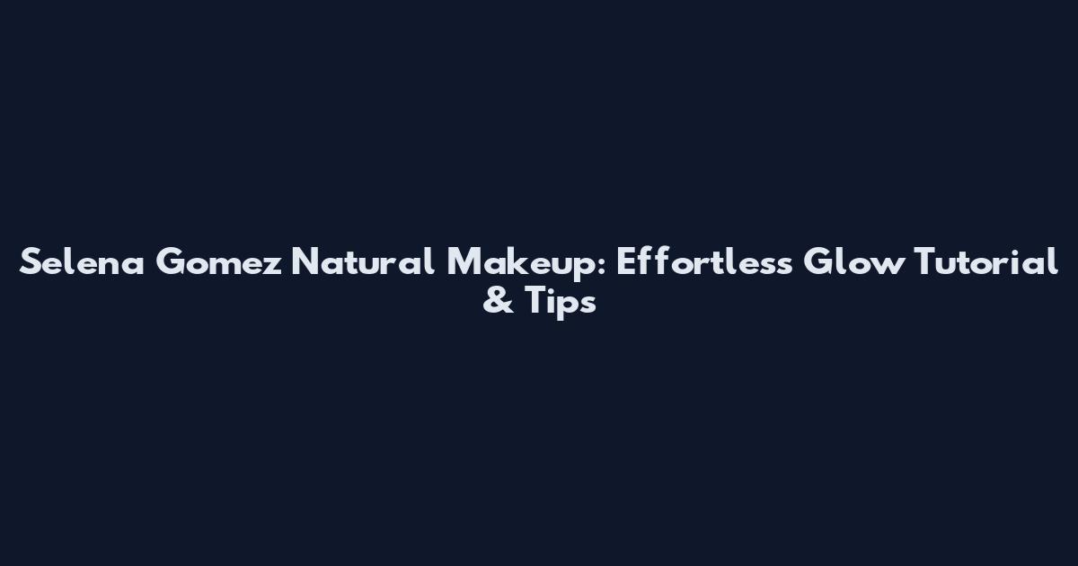 Selena Gomez Natural Makeup: Effortless Glow Tutorial & Tips