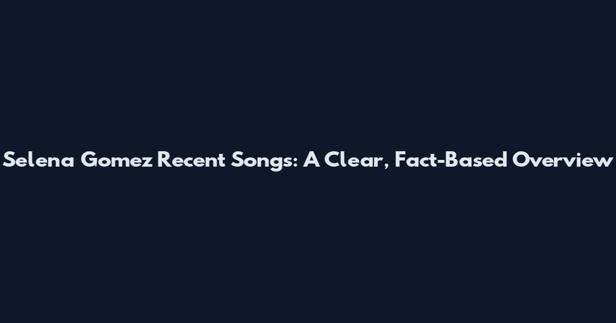Selena Gomez Recent Songs: A Clear, Fact-Based Overview