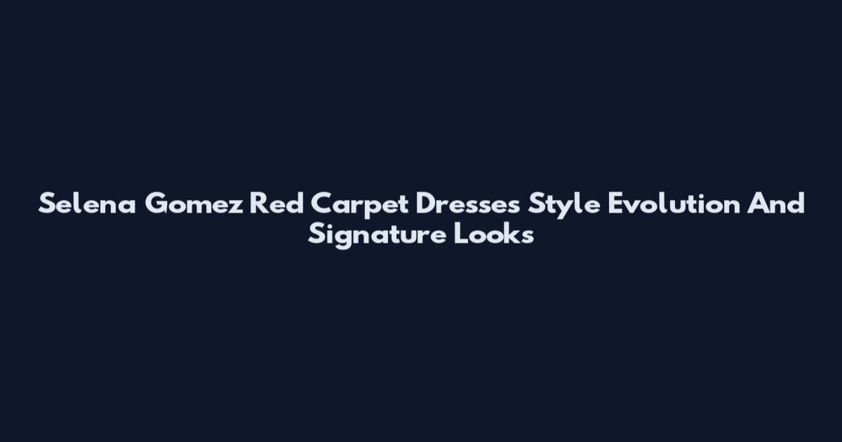 Selena Gomez Red Carpet Dresses Style Evolution And Signature Looks