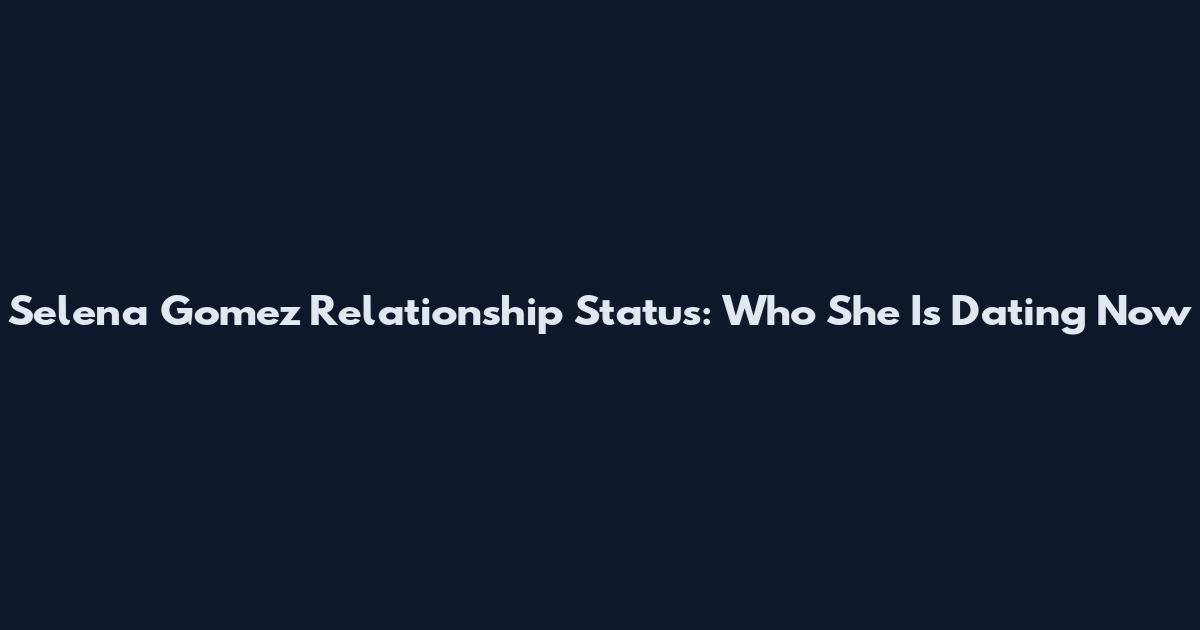 Selena Gomez Relationship Status: Who She Is Dating Now