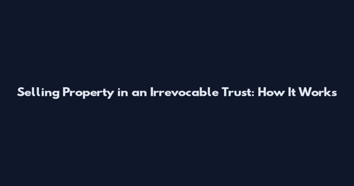 Selling Property in an Irrevocable Trust: How It Works