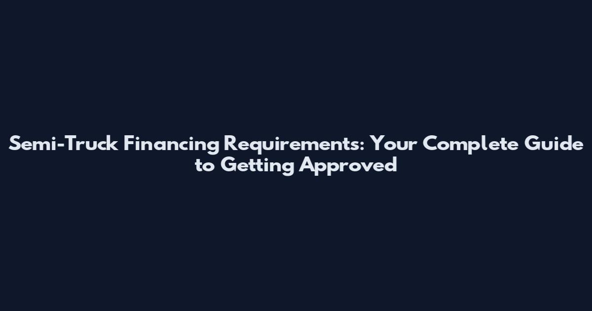 Semi-Truck Financing Requirements: Your Complete Guide to Getting Approved