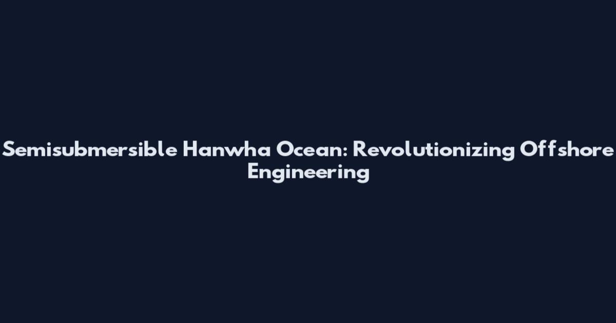 Semisubmersible Hanwha Ocean: Revolutionizing Offshore Engineering