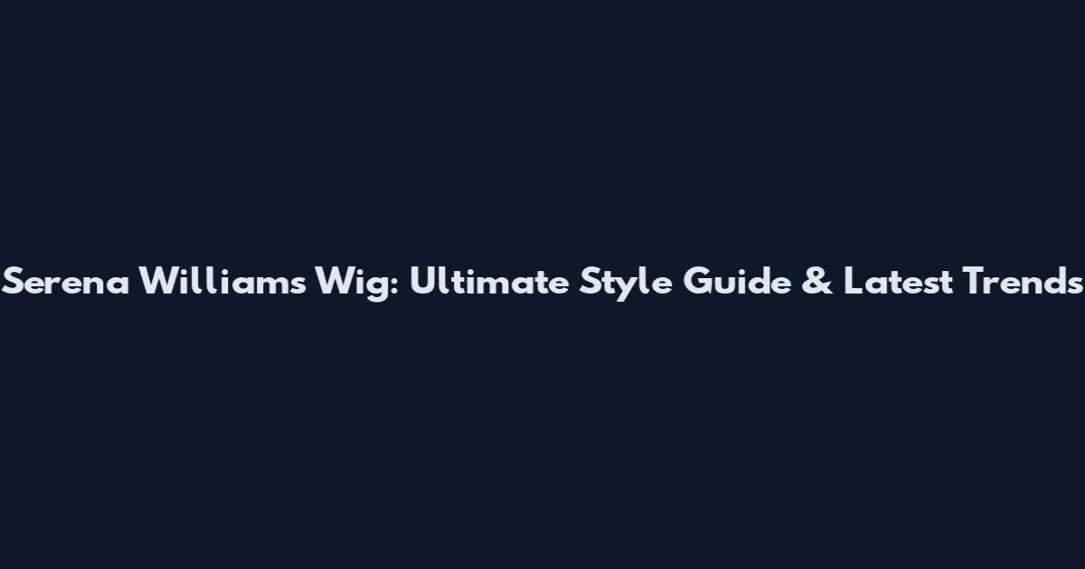 Serena Williams Wig: Ultimate Style Guide & Latest Trends