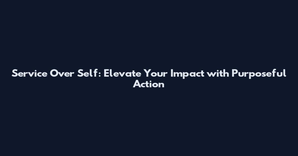 Service Over Self: Elevate Your Impact with Purposeful Action