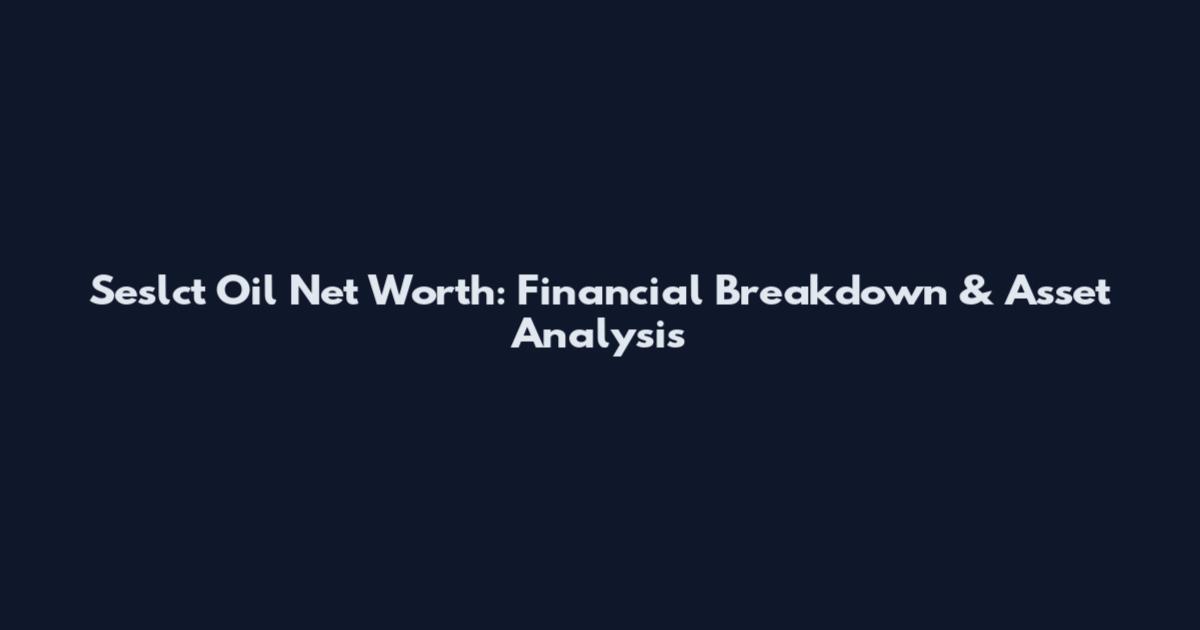 Seslct Oil Net Worth: Financial Breakdown & Asset Analysis