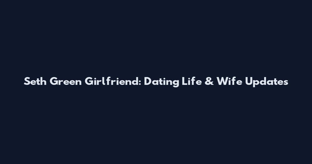 Seth Green Girlfriend: Dating Life & Wife Updates