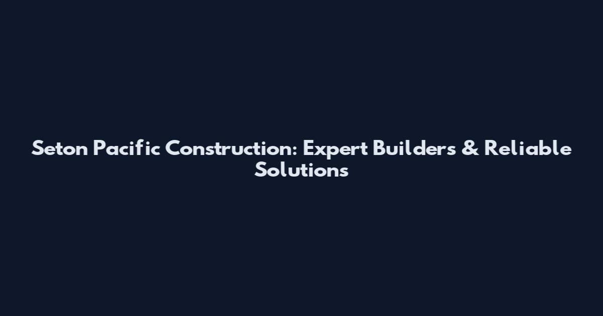 Seton Pacific Construction: Expert Builders & Reliable Solutions