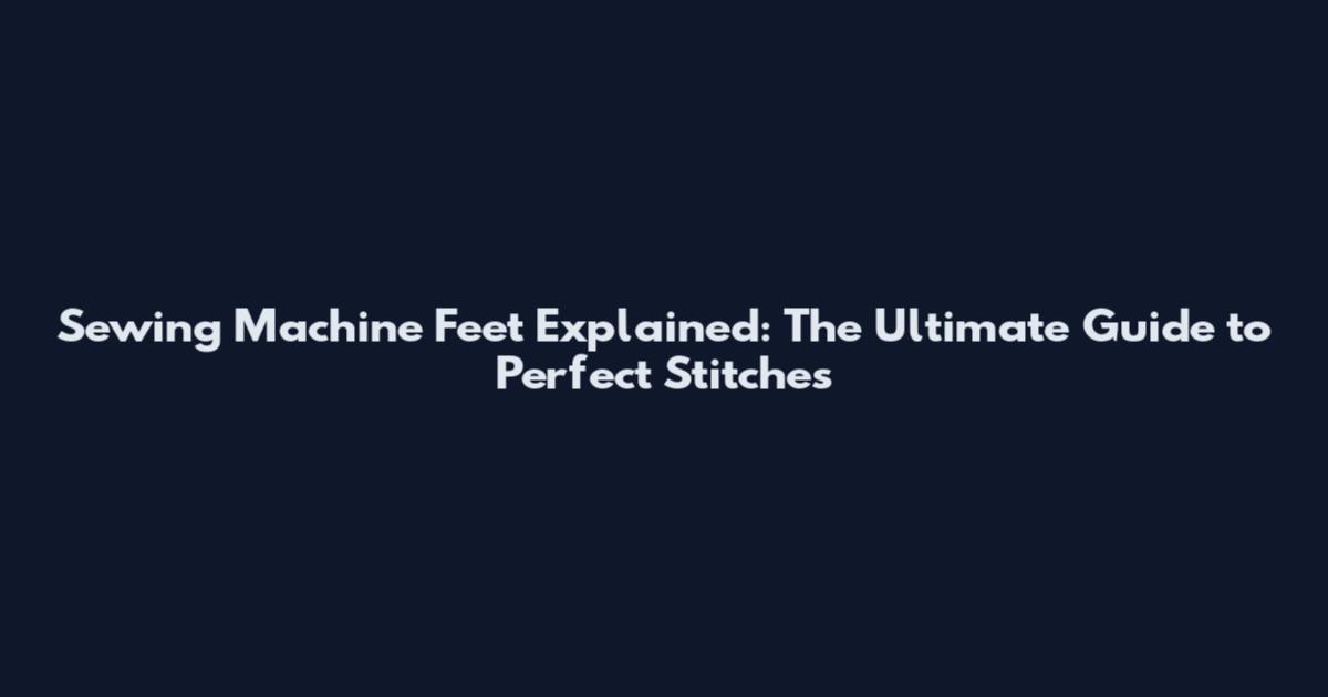 Sewing Machine Feet Explained: The Ultimate Guide to Perfect Stitches
