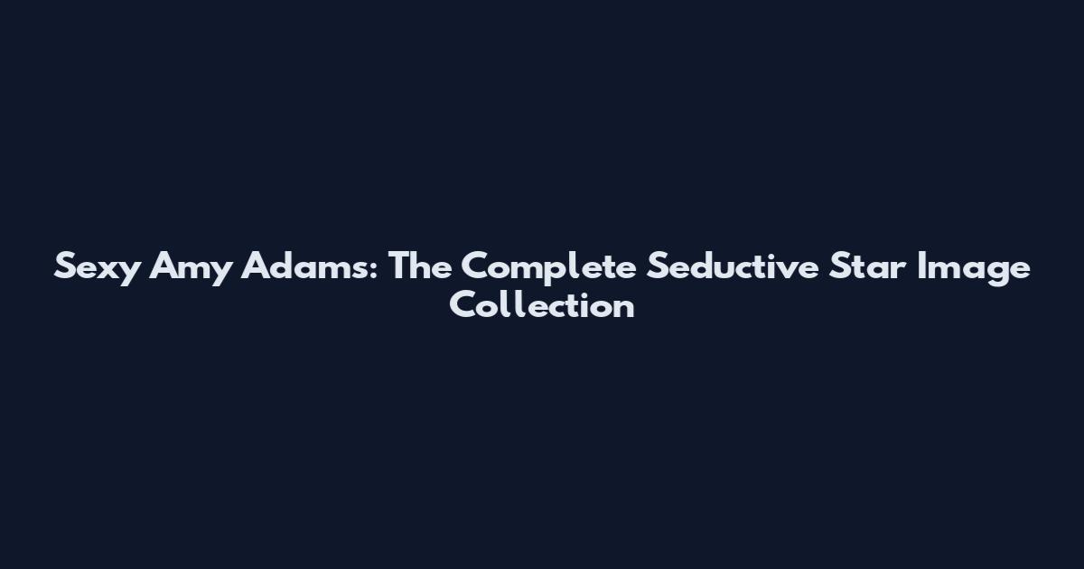 Sexy Amy Adams: The Complete Seductive Star Image Collection
