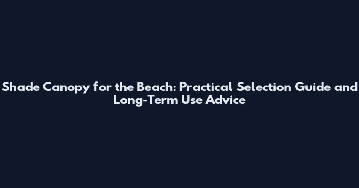 Shade Canopy for the Beach: Practical Selection Guide and Long-Term Use Advice
