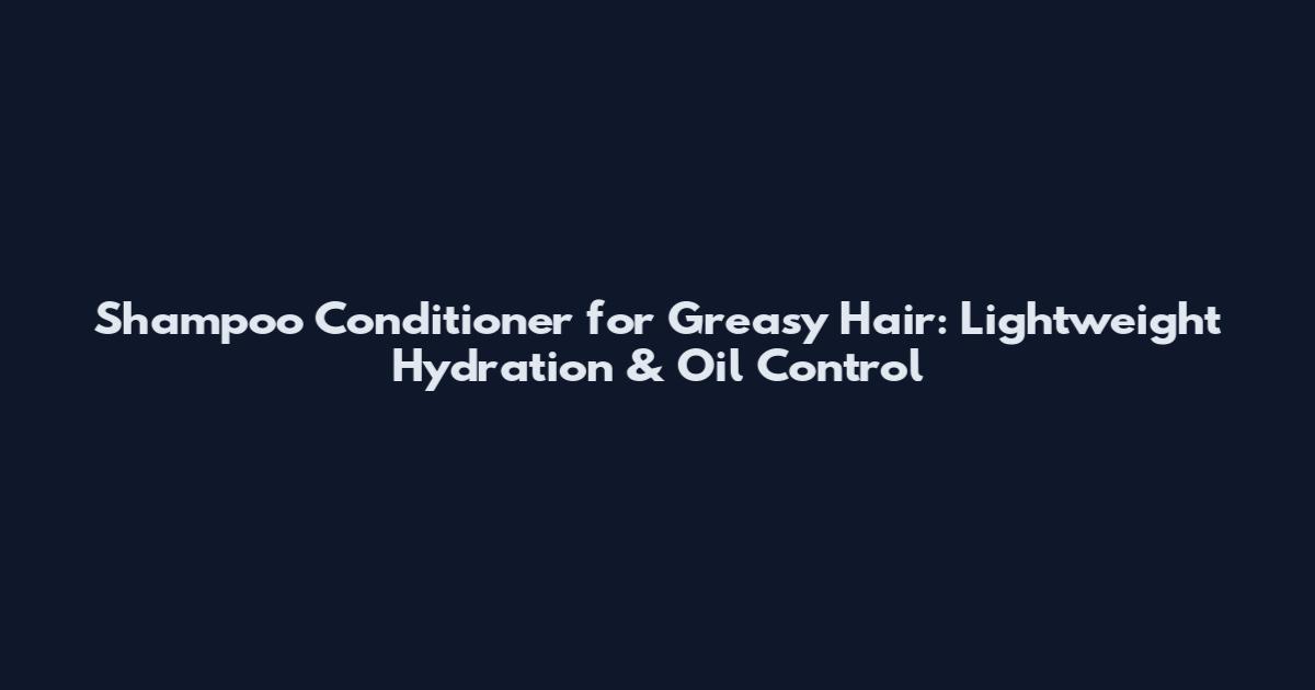 Shampoo Conditioner for Greasy Hair: Lightweight Hydration & Oil Control