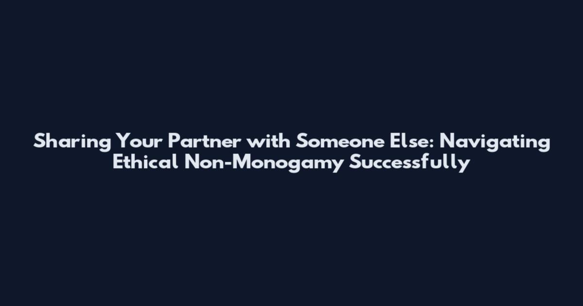 Sharing Your Partner with Someone Else: Navigating Ethical Non-Monogamy Successfully