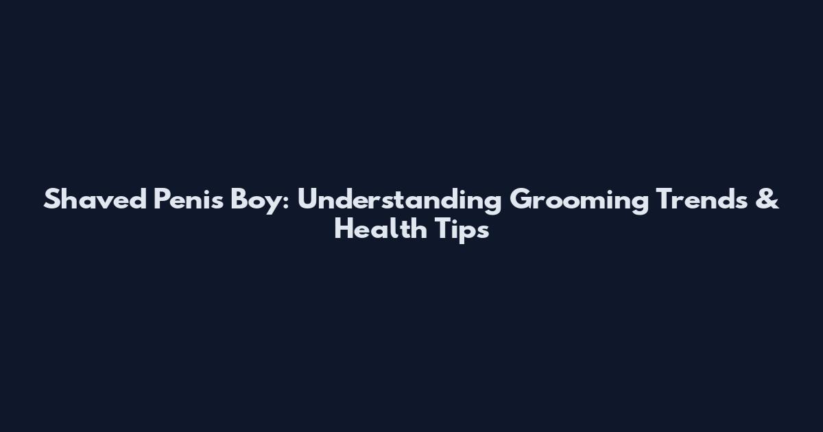 Shaved Penis Boy: Understanding Grooming Trends & Health Tips