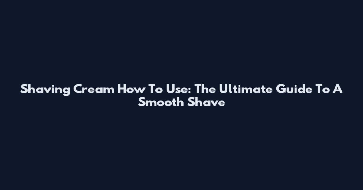 Shaving Cream How To Use: The Ultimate Guide To A Smooth Shave
