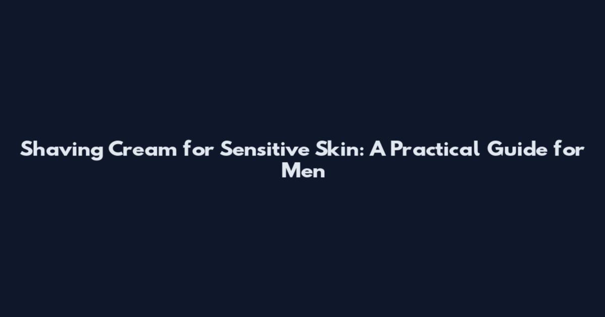 Shaving Cream for Sensitive Skin: A Practical Guide for Men
