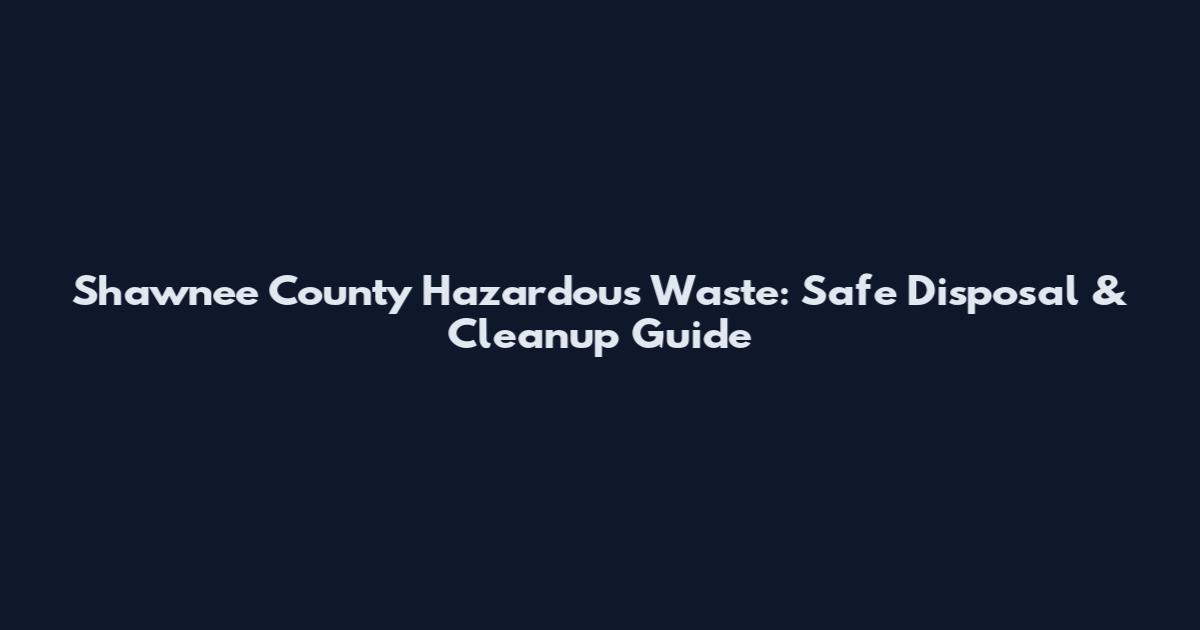 Shawnee County Hazardous Waste: Safe Disposal & Cleanup Guide