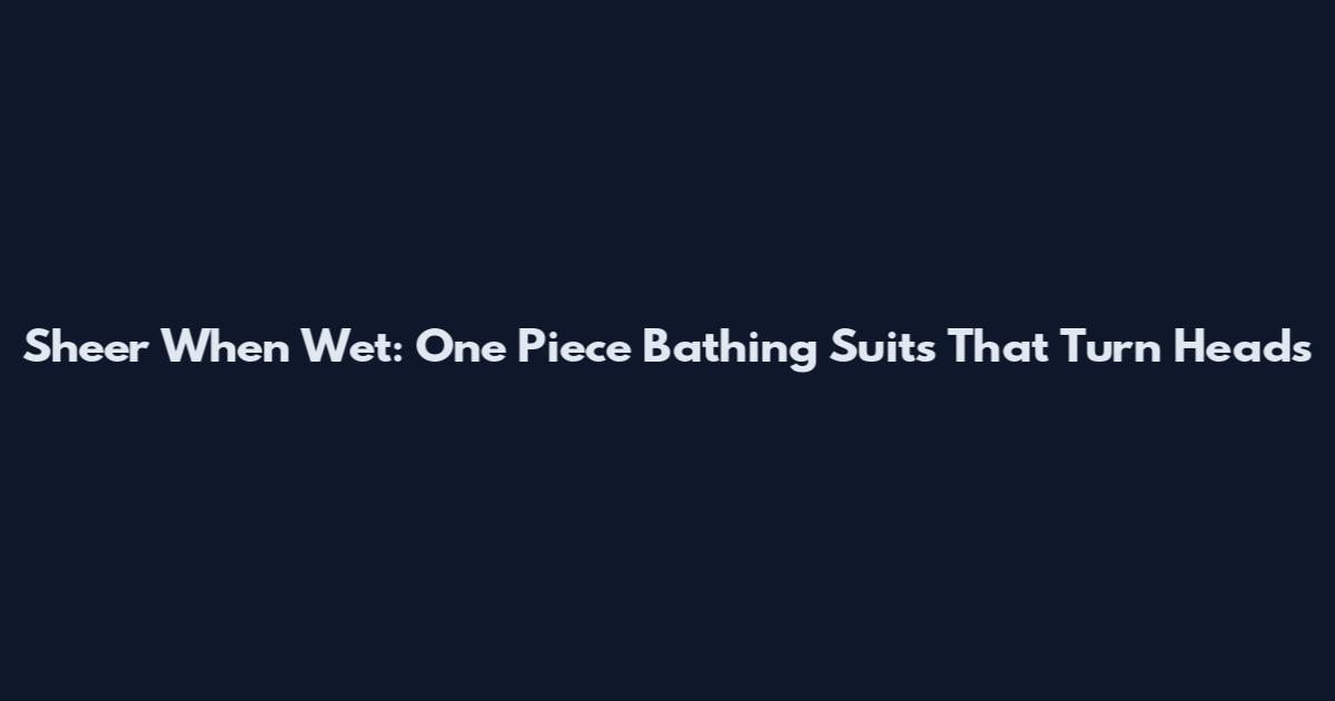 Sheer When Wet: One Piece Bathing Suits That Turn Heads