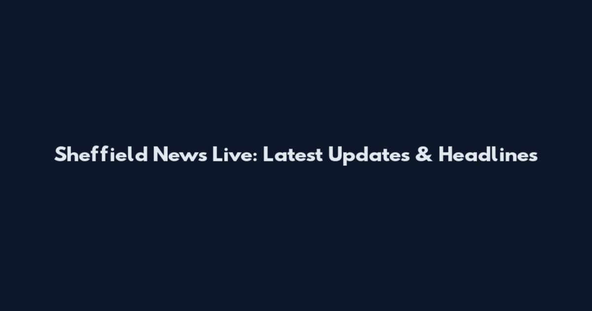 Sheffield News Live: Latest Updates & Headlines